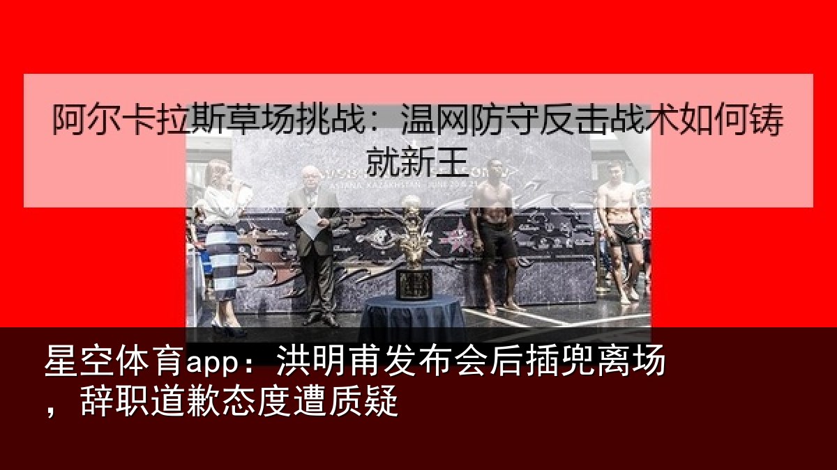 星空体育app：洪明甫发布会后插兜离场，辞职道歉态度遭质疑
