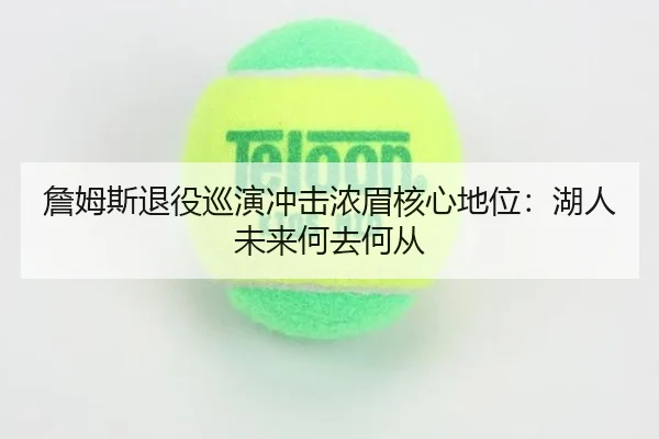 詹姆斯退役巡演冲击浓眉核心地位：湖人未来何去何从